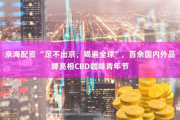 京海配资 “足不出京，喝遍全球”，百余国内外品牌亮相CBD咖啡青年节