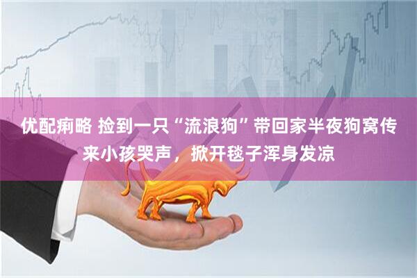 优配痢略 捡到一只“流浪狗”带回家半夜狗窝传来小孩哭声，掀开毯子浑身发凉