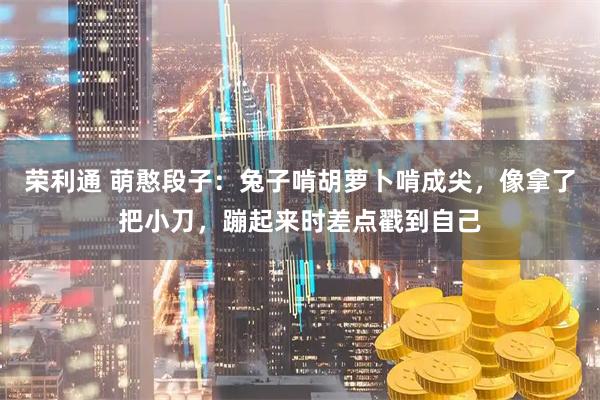 荣利通 萌憨段子：兔子啃胡萝卜啃成尖，像拿了把小刀，蹦起来时差点戳到自己