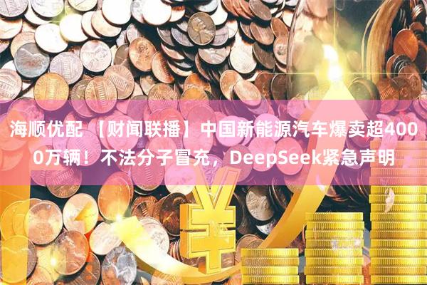 海顺优配 【财闻联播】中国新能源汽车爆卖超4000万辆！不法分子冒充，DeepSeek紧急声明