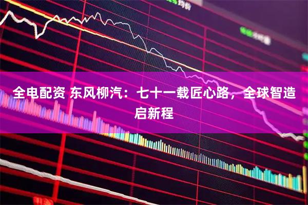 全电配资 东风柳汽：七十一载匠心路，全球智造启新程