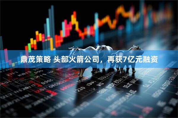 鼎茂策略 头部火箭公司，再获7亿元融资