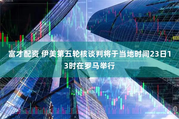 富才配资 伊美第五轮核谈判将于当地时间23日13时在罗马举行
