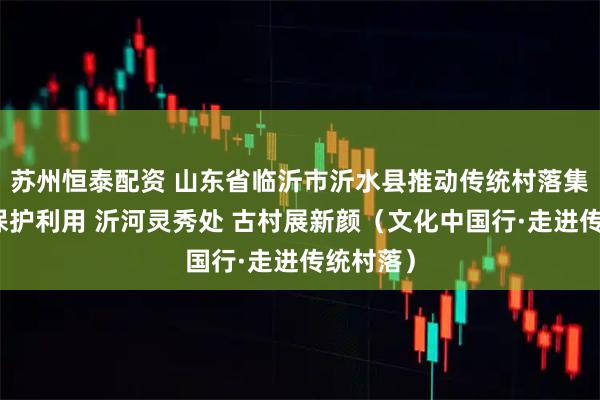 苏州恒泰配资 山东省临沂市沂水县推动传统村落集中连片保护利用 沂河灵秀处 古村展新颜（文化中国行·走进传统村落）
