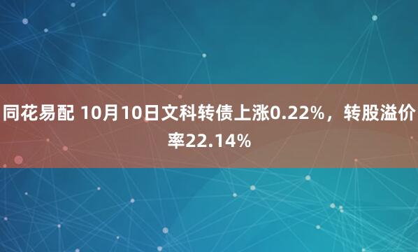 同花易配 10月10日文科转债上涨0.22%，转股溢价率22.14%
