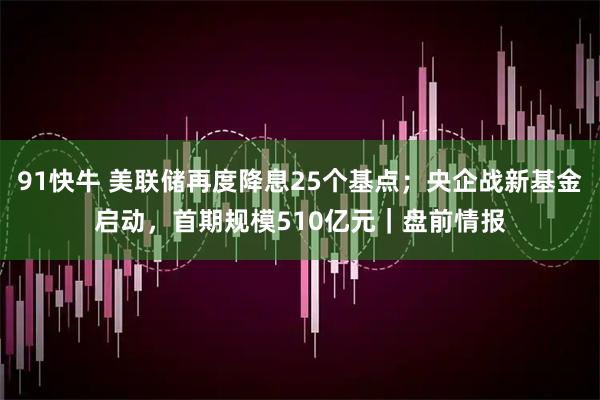 91快牛 美联储再度降息25个基点;央企战新基金启动,首期规模510亿元|盘前情报