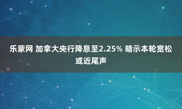 乐蒙网 加拿大央行降息至2.25% 暗示本轮宽松或近尾声