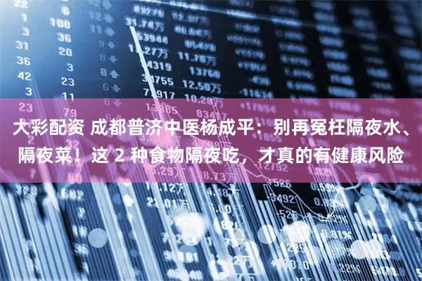 大彩配资 成都普济中医杨成平:别再冤枉隔夜水、隔夜菜!这 2 种食物隔夜吃,才真的有健康风险