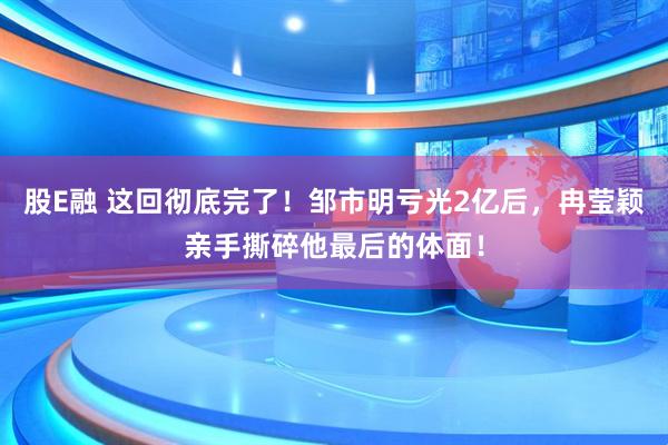 股E融 这回彻底完了!邹市明亏光2亿后,冉莹颖亲手撕碎他最后的体面!