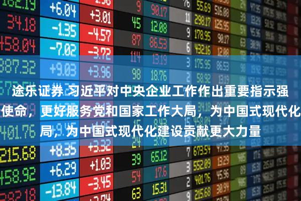 途乐证券 习近平对中央企业工作作出重要指示强调，充分认识职责使命，更好服务党和国家工作大局，为中国式现代化建设贡献更大力量