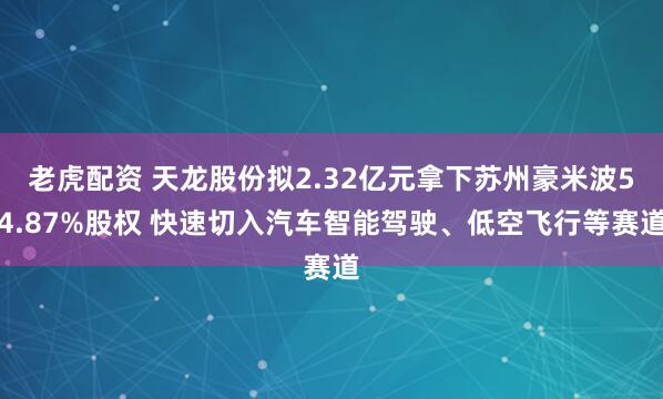 老虎配资 天龙股份拟2.32亿元拿下苏州豪米波54.87%股权 快速切入汽车智能驾驶、低空飞行等赛道