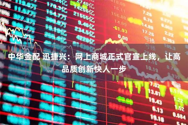 中华金配 迅捷兴:网上商城正式官宣上线,让高品质创新快人一步