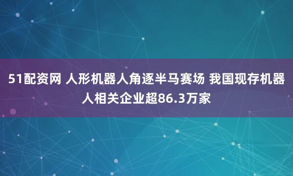 51配资网 人形机器人角逐半马赛场 我国现存机器人相关企业超86.3万家