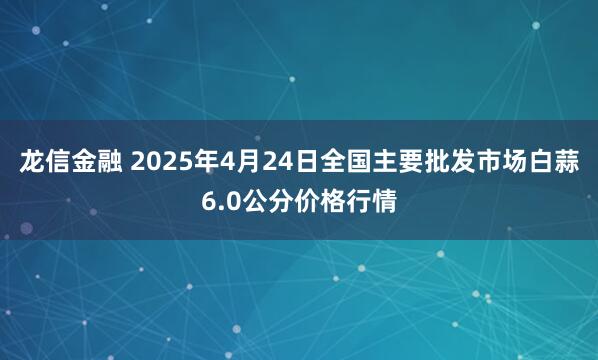 龙信金融 2025年4月24日全国主要批发市场白蒜6.0公分价格行情