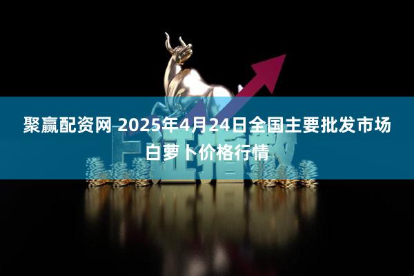 聚赢配资网 2025年4月24日全国主要批发市场白萝卜价格行情