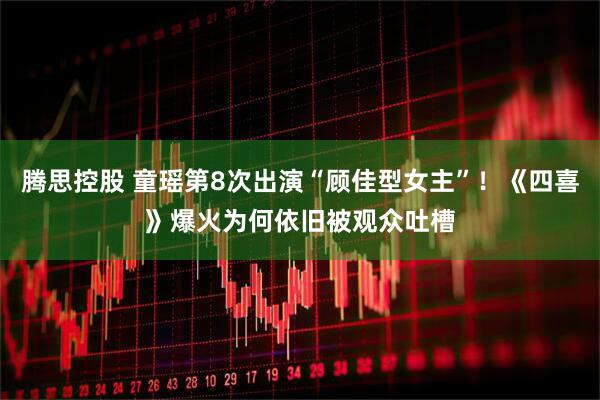 腾思控股 童瑶第8次出演“顾佳型女主”!《四喜》爆火为何依旧被观众吐槽
