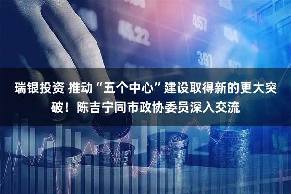 瑞银投资 推动“五个中心”建设取得新的更大突破！陈吉宁同市政协委员深入交流