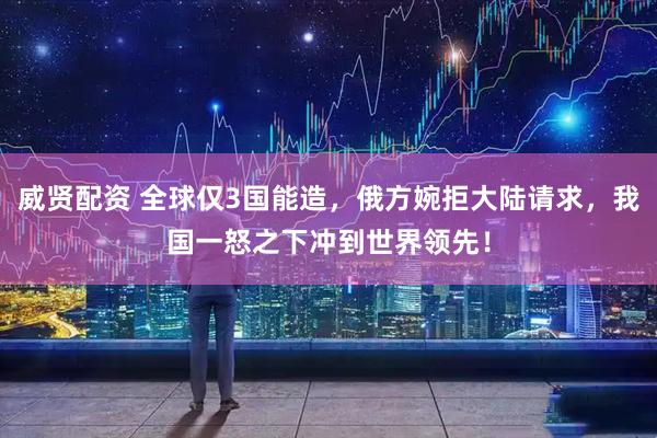 威贤配资 全球仅3国能造，俄方婉拒大陆请求，我国一怒之下冲到世界领先！