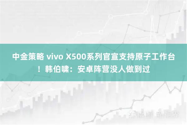 中金策略 vivo X500系列官宣支持原子工作台！韩伯啸：安卓阵营没人做到过